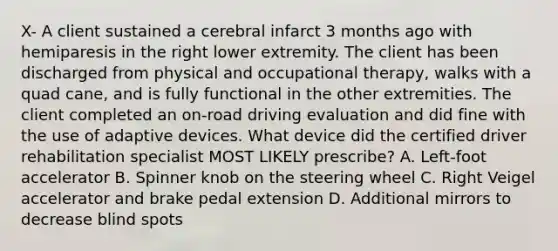 X- A client sustained a cerebral infarct 3 months ago with hemiparesis in the right lower extremity. The client has been discharged from physical and occupational therapy, walks with a quad cane, and is fully functional in the other extremities. The client completed an on-road driving evaluation and did fine with the use of adaptive devices. What device did the certified driver rehabilitation specialist MOST LIKELY prescribe? A. Left-foot accelerator B. Spinner knob on the steering wheel C. Right Veigel accelerator and brake pedal extension D. Additional mirrors to decrease blind spots