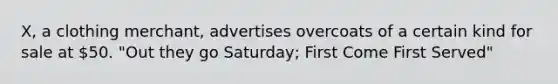 X, a clothing merchant, advertises overcoats of a certain kind for sale at 50. "Out they go Saturday; First Come First Served"