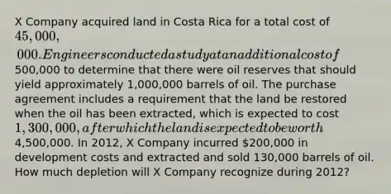 X Company acquired land in Costa Rica for a total cost of 45,000,000. Engineers conducted a study at an additional cost of500,000 to determine that there were oil reserves that should yield approximately 1,000,000 barrels of oil. The purchase agreement includes a requirement that the land be restored when the oil has been extracted, which is expected to cost 1,300,000, after which the land is expected to be worth4,500,000. In 2012, X Company incurred 200,000 in development costs and extracted and sold 130,000 barrels of oil. How much depletion will X Company recognize during 2012?