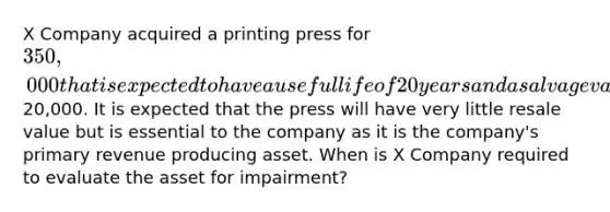 X Company acquired a printing press for 350,000 that is expected to have a useful life of 20 years and a salvage value of20,000. It is expected that the press will have very little resale value but is essential to the company as it is the company's primary revenue producing asset. When is X Company required to evaluate the asset for impairment?