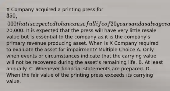 X Company acquired a printing press for 350,000 that is expected to have a useful life of 20 years and a salvage value of20,000. It is expected that the press will have very little resale value but is essential to the company as it is the company's primary revenue producing asset. When is X Company required to evaluate the asset for impairment? Multiple Choice A. Only when events or circumstances indicate that the carrying value will not be recovered during the asset's remaining life. B. At least annually. C. Whenever financial statements are prepared. D. When the fair value of the printing press exceeds its carrying value.