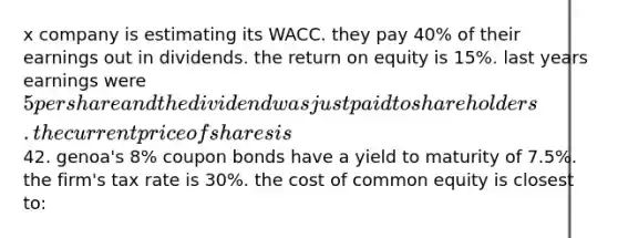 x company is estimating its WACC. they pay 40% of their earnings out in dividends. the return on equity is 15%. last years earnings were 5 per share and the dividend was just paid to shareholders. the current price of shares is42. genoa's 8% coupon bonds have a yield to maturity of 7.5%. the firm's tax rate is 30%. the cost of common equity is closest to: