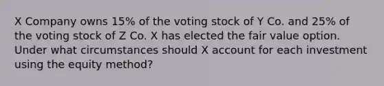 X Company owns 15% of the voting stock of Y Co. and 25% of the voting stock of Z Co. X has elected the fair value option. Under what circumstances should X account for each investment using the equity method?