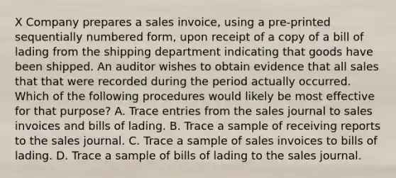 X Company prepares a sales invoice, using a pre-printed sequentially numbered form, upon receipt of a copy of a bill of lading from the shipping department indicating that goods have been shipped. An auditor wishes to obtain evidence that all sales that that were recorded during the period actually occurred. Which of the following procedures would likely be most effective for that purpose? A. Trace entries from the sales journal to sales invoices and bills of lading. B. Trace a sample of receiving reports to the sales journal. C. Trace a sample of sales invoices to bills of lading. D. Trace a sample of bills of lading to the sales journal.