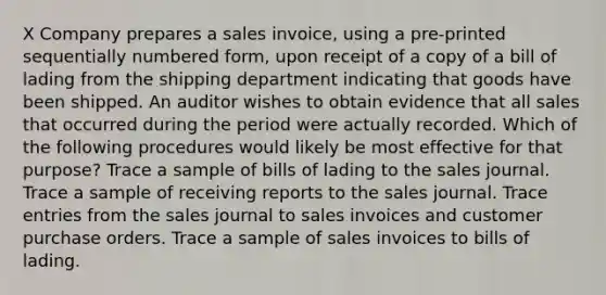 X Company prepares a sales invoice, using a pre-printed sequentially numbered form, upon receipt of a copy of a bill of lading from the shipping department indicating that goods have been shipped. An auditor wishes to obtain evidence that all sales that occurred during the period were actually recorded. Which of the following procedures would likely be most effective for that purpose? Trace a sample of bills of lading to the sales journal. Trace a sample of receiving reports to the sales journal. Trace entries from the sales journal to sales invoices and customer purchase orders. Trace a sample of sales invoices to bills of lading.