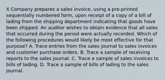 X Company prepares a sales invoice, using a pre-printed sequentially numbered form, upon receipt of a copy of a bill of lading from the shipping department indicating that goods have been shipped. An auditor wishes to obtain evidence that all sales that occurred during the period were actually recorded. Which of the following procedures would likely be most effective for that purpose? A. Trace entries from the sales journal to sales invoices and customer purchase orders. B. Trace a sample of receiving reports to the sales journal. C. Trace a sample of sales invoices to bills of lading. D. Trace a sample of bills of lading to the sales journal.