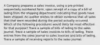 X Company prepares a sales invoice, using a pre-printed sequentially numbered form, upon receipt of a copy of a bill of lading from the shipping department indicating that goods have been shipped. An auditor wishes to obtain evidence that all sales that that were recorded during the period actually occurred. Which of the following procedures would likely be most effective for that purpose? Trace a sample of bills of lading to the sales journal. Trace a sample of sales invoices to bills of lading. Trace entries from the sales journal to sales invoices and bills of lading. Trace a sample of receiving reports to the sales journal.