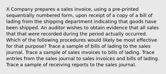 X Company prepares a sales invoice, using a pre-printed sequentially numbered form, upon receipt of a copy of a bill of lading from the shipping department indicating that goods have been shipped. An auditor wishes to obtain evidence that all sales that that were recorded during the period actually occurred. Which of the following procedures would likely be most effective for that purpose? Trace a sample of bills of lading to the sales journal. Trace a sample of sales invoices to bills of lading. Trace entries from the sales journal to sales invoices and bills of lading. Trace a sample of receiving reports to the sales journal.