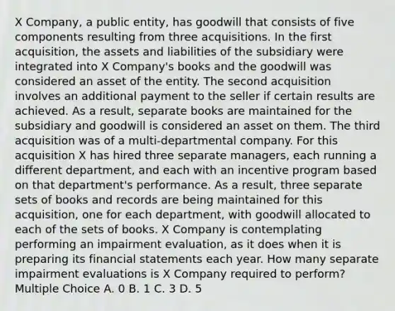 X Company, a public entity, has goodwill that consists of five components resulting from three acquisitions. In the first acquisition, the assets and liabilities of the subsidiary were integrated into X Company's books and the goodwill was considered an asset of the entity. The second acquisition involves an additional payment to the seller if certain results are achieved. As a result, separate books are maintained for the subsidiary and goodwill is considered an asset on them. The third acquisition was of a multi-departmental company. For this acquisition X has hired three separate managers, each running a different department, and each with an incentive program based on that department's performance. As a result, three separate sets of books and records are being maintained for this acquisition, one for each department, with goodwill allocated to each of the sets of books. X Company is contemplating performing an impairment evaluation, as it does when it is preparing its financial statements each year. How many separate impairment evaluations is X Company required to perform? Multiple Choice A. 0 B. 1 C. 3 D. 5