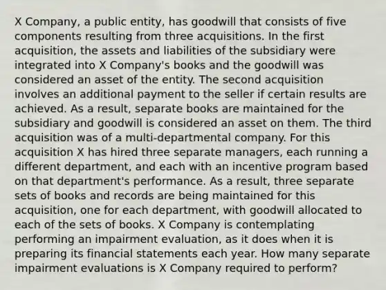 X Company, a public entity, has goodwill that consists of five components resulting from three acquisitions. In the first acquisition, the assets and liabilities of the subsidiary were integrated into X Company's books and the goodwill was considered an asset of the entity. The second acquisition involves an additional payment to the seller if certain results are achieved. As a result, separate books are maintained for the subsidiary and goodwill is considered an asset on them. The third acquisition was of a multi-departmental company. For this acquisition X has hired three separate managers, each running a different department, and each with an incentive program based on that department's performance. As a result, three separate sets of books and records are being maintained for this acquisition, one for each department, with goodwill allocated to each of the sets of books. X Company is contemplating performing an impairment evaluation, as it does when it is preparing its financial statements each year. How many separate impairment evaluations is X Company required to perform?