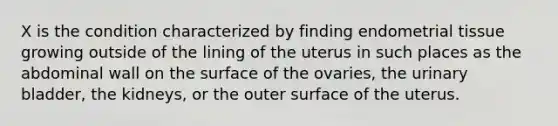 X is the condition characterized by finding endometrial tissue growing outside of the lining of the uterus in such places as the abdominal wall on the surface of the ovaries, the urinary bladder, the kidneys, or the outer surface of the uterus.