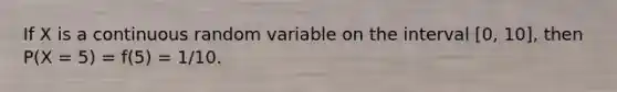 If X is a continuous random variable on the interval [0, 10], then P(X = 5) = f(5) = 1/10.