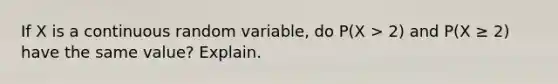 If X is a continuous random variable, do P(X > 2) and P(X ≥ 2) have the same value? Explain.