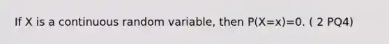 If X is a continuous random variable, then P(X=x)=0. ( 2 PQ4)