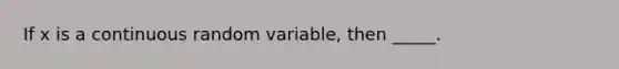 If x is a continuous random variable, then _____.