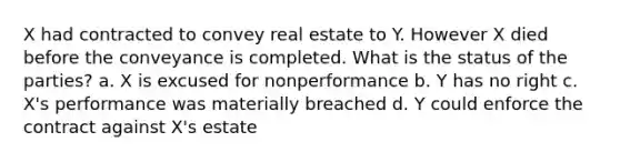 X had contracted to convey real estate to Y. However X died before the conveyance is completed. What is the status of the parties? a. X is excused for nonperformance b. Y has no right c. X's performance was materially breached d. Y could enforce the contract against X's estate