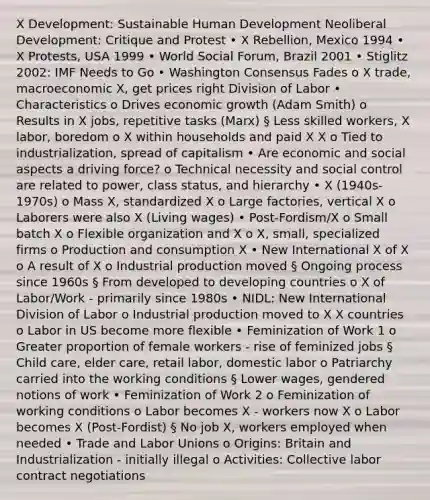 X Development: Sustainable Human Development Neoliberal Development: Critique and Protest • X Rebellion, Mexico 1994 • X Protests, USA 1999 • World Social Forum, Brazil 2001 • Stiglitz 2002: IMF Needs to Go • Washington Consensus Fades o X trade, macroeconomic X, get prices right Division of Labor • Characteristics o Drives economic growth (Adam Smith) o Results in X jobs, repetitive tasks (Marx) § Less skilled workers, X labor, boredom o X within households and paid X X o Tied to industrialization, spread of capitalism • Are economic and social aspects a driving force? o Technical necessity and social control are related to power, class status, and hierarchy • X (1940s-1970s) o Mass X, standardized X o Large factories, vertical X o Laborers were also X (Living wages) • Post-Fordism/X o Small batch X o Flexible organization and X o X, small, specialized firms o Production and consumption X • New International X of X o A result of X o Industrial production moved § Ongoing process since 1960s § From developed to developing countries o X of Labor/Work - primarily since 1980s • NIDL: New International Division of Labor o Industrial production moved to X X countries o Labor in US become more flexible • Feminization of Work 1 o Greater proportion of female workers - rise of feminized jobs § Child care, elder care, retail labor, domestic labor o Patriarchy carried into the working conditions § Lower wages, gendered notions of work • Feminization of Work 2 o Feminization of working conditions o Labor becomes X - workers now X o Labor becomes X (Post-Fordist) § No job X, workers employed when needed • Trade and Labor Unions o Origins: Britain and Industrialization - initially illegal o Activities: Collective labor contract negotiations