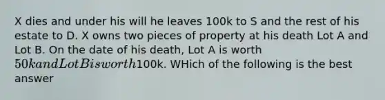 X dies and under his will he leaves 100k to S and the rest of his estate to D. X owns two pieces of property at his death Lot A and Lot B. On the date of his death, Lot A is worth 50k and Lot B is worth100k. WHich of the following is the best answer