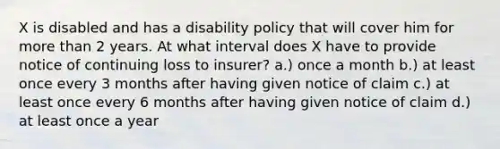 X is disabled and has a disability policy that will cover him for more than 2 years. At what interval does X have to provide notice of continuing loss to insurer? a.) once a month b.) at least once every 3 months after having given notice of claim c.) at least once every 6 months after having given notice of claim d.) at least once a year