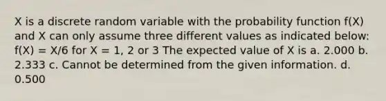 X is a discrete random variable with the probability function f(X) and X can only assume three different values as indicated below: f(X) = X/6 for X = 1, 2 or 3 The expected value of X is a. 2.000 b. 2.333 c. Cannot be determined from the given information. d. 0.500