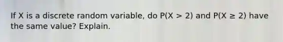 If X is a discrete random variable, do P(X > 2) and P(X ≥ 2) have the same value? Explain.