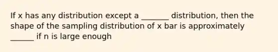 If x has any distribution except a _______ distribution, then the shape of the sampling distribution of x bar is approximately ______ if n is large enough