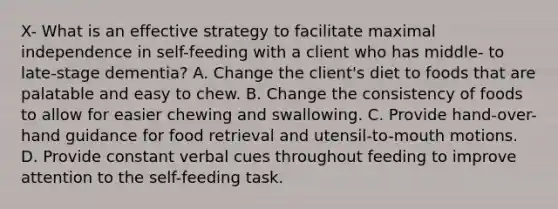 X- What is an effective strategy to facilitate maximal independence in self-feeding with a client who has middle- to late-stage dementia? A. Change the client's diet to foods that are palatable and easy to chew. B. Change the consistency of foods to allow for easier chewing and swallowing. C. Provide hand-over-hand guidance for food retrieval and utensil-to-mouth motions. D. Provide constant verbal cues throughout feeding to improve attention to the self-feeding task.