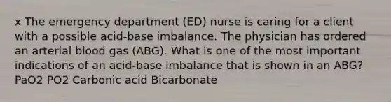 x The emergency department (ED) nurse is caring for a client with a possible acid-base imbalance. The physician has ordered an arterial blood gas (ABG). What is one of the most important indications of an acid-base imbalance that is shown in an ABG? PaO2 PO2 Carbonic acid Bicarbonate