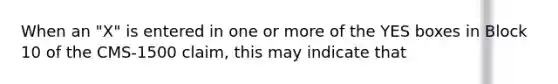 When an "X" is entered in one or more of the YES boxes in Block 10 of the CMS-1500 claim, this may indicate that