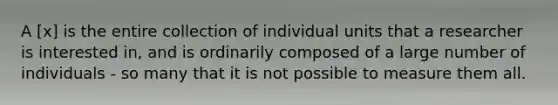 A [x] is the entire collection of individual units that a researcher is interested in, and is ordinarily composed of a large number of individuals - so many that it is not possible to measure them all.