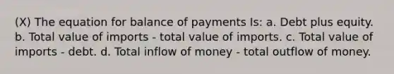 (X) The equation for balance of payments Is: a. Debt plus equity. b. Total value of imports - total value of imports. c. Total value of imports - debt. d. Total inflow of money - total outflow of money.