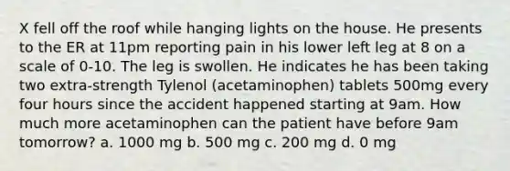 X fell off the roof while hanging lights on the house. He presents to the ER at 11pm reporting pain in his lower left leg at 8 on a scale of 0-10. The leg is swollen. He indicates he has been taking two extra-strength Tylenol (acetaminophen) tablets 500mg every four hours since the accident happened starting at 9am. How much more acetaminophen can the patient have before 9am tomorrow? a. 1000 mg b. 500 mg c. 200 mg d. 0 mg