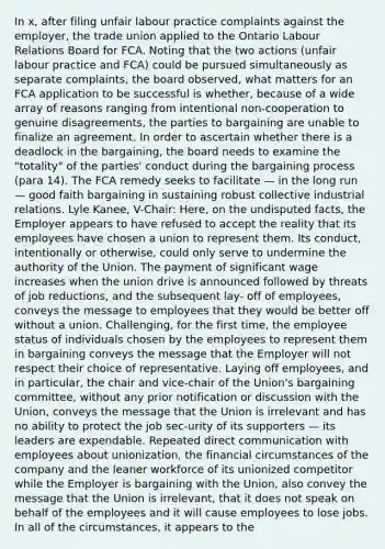 In x, after filing unfair labour practice complaints against the employer, the trade union applied to the Ontario Labour Relations Board for FCA. Noting that the two actions (unfair labour practice and FCA) could be pursued simultaneously as separate complaints, the board observed, what matters for an FCA application to be successful is whether, because of a wide array of reasons ranging from intentional non-cooperation to genuine disagreements, the parties to bargaining are unable to finalize an agreement. In order to ascertain whether there is a deadlock in the bargaining, the board needs to examine the "totality" of the parties' conduct during the bargaining process (para 14). The FCA remedy seeks to facilitate — in the long run — good faith bargaining in sustaining robust collective industrial relations. Lyle Kanee, V-Chair: Here, on the undisputed facts, the Employer appears to have refused to accept the reality that its employees have chosen a union to represent them. Its conduct, intentionally or otherwise, could only serve to undermine the authority of the Union. The payment of significant wage increases when the union drive is announced followed by threats of job reductions, and the subsequent lay- off of employees, conveys the message to employees that they would be better off without a union. Challenging, for the first time, the employee status of individuals chosen by the employees to represent them in bargaining conveys the message that the Employer will not respect their choice of representative. Laying off employees, and in particular, the chair and vice-chair of the Union's bargaining committee, without any prior notification or discussion with the Union, conveys the message that the Union is irrelevant and has no ability to protect the job sec-urity of its supporters — its leaders are expendable. Repeated direct communication with employees about unionization, the financial circumstances of the company and the leaner workforce of its unionized competitor while the Employer is bargaining with the Union, also convey the message that the Union is irrelevant, that it does not speak on behalf of the employees and it will cause employees to lose jobs. In all of the circumstances, it appears to the