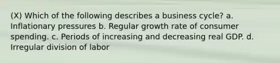 (X) Which of the following describes a business cycle? a. Inflationary pressures b. Regular growth rate of consumer spending. c. Periods of increasing and decreasing real GDP. d. Irregular division of labor