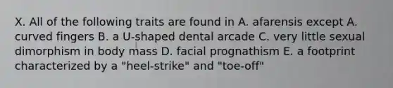 X. All of the following traits are found in A. afarensis except A. curved fingers B. a U-shaped dental arcade C. very little sexual dimorphism in body mass D. facial prognathism E. a footprint characterized by a "heel-strike" and "toe-off"