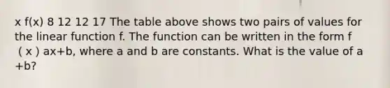 x f(x) 8 12 12 17 The table above shows two pairs of values for the linear function f. The function can be written in the form f（x）ax+b, where a and b are constants. What is the value of a +b?