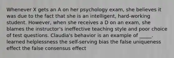 Whenever X gets an A on her psychology exam, she believes it was due to the fact that she is an intelligent, hard-working student. However, when she receives a D on an exam, she blames the instructor's ineffective teaching style and poor choice of test questions. Claudia's behavior is an example of _____. learned helplessness the self-serving bias the false uniqueness effect the false consensus effect