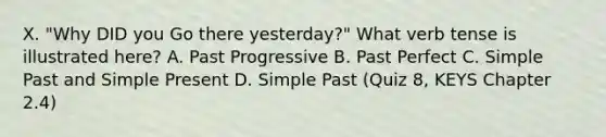 X. "Why DID you Go there yesterday?" What verb tense is illustrated here? A. Past Progressive B. Past Perfect C. Simple Past and Simple Present D. Simple Past (Quiz 8, KEYS Chapter 2.4)