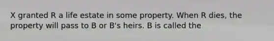 X granted R a life estate in some property. When R dies, the property will pass to B or B's heirs. B is called the