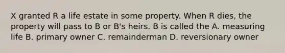 X granted R a life estate in some property. When R dies, the property will pass to B or B's heirs. B is called the A. measuring life B. primary owner C. remainderman D. reversionary owner