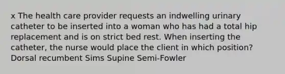 x The health care provider requests an indwelling urinary catheter to be inserted into a woman who has had a total hip replacement and is on strict bed rest. When inserting the catheter, the nurse would place the client in which position? Dorsal recumbent Sims Supine Semi-Fowler