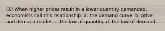 (X) When higher prices result in a lower quantity demanded, economists call this relationship: a. the demand curve. b. price and demand model. c. the law of quantity. d. the law of demand.