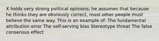 X holds very strong political opinions; he assumes that because he thinks they are obviously correct, most other people must believe the same way. This is an example of: The fundamental attribution error The self-serving bias Stereotype threat The false consensus effect