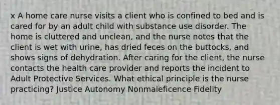 x A home care nurse visits a client who is confined to bed and is cared for by an adult child with substance use disorder. The home is cluttered and unclean, and the nurse notes that the client is wet with urine, has dried feces on the buttocks, and shows signs of dehydration. After caring for the client, the nurse contacts the health care provider and reports the incident to Adult Protective Services. What ethical principle is the nurse practicing? Justice Autonomy Nonmaleficence Fidelity