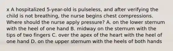 x A hospitalized 5-year-old is pulseless, and after verifying the child is not breathing, the nurse begins chest compressions. Where should the nurse apply pressure? A. on the lower sternum with the heel of one hand B. midway on the sternum with the tips of two fingers C. over the apex of the heart with the heel of one hand D. on the upper sternum with the heels of both hands