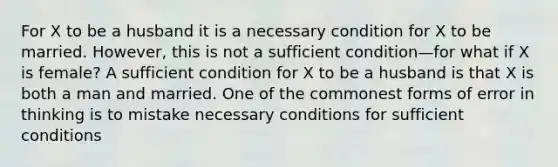 For X to be a husband it is a necessary condition for X to be married. However, this is not a sufficient condition—for what if X is female? A sufficient condition for X to be a husband is that X is both a man and married. One of the commonest forms of error in thinking is to mistake necessary conditions for sufficient conditions