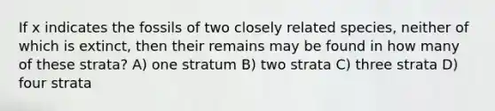 If x indicates the fossils of two closely related species, neither of which is extinct, then their remains may be found in how many of these strata? A) one stratum B) two strata C) three strata D) four strata