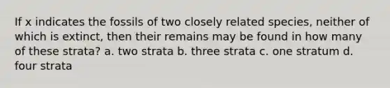 If x indicates the fossils of two closely related species, neither of which is extinct, then their remains may be found in how many of these strata? a. two strata b. three strata c. one stratum d. four strata