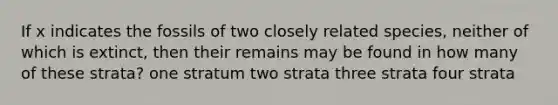 If x indicates the fossils of two closely related species, neither of which is extinct, then their remains may be found in how many of these strata? one stratum two strata three strata four strata