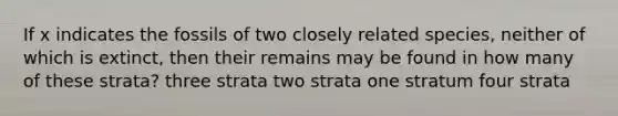 If x indicates the fossils of two closely related species, neither of which is extinct, then their remains may be found in how many of these strata? three strata two strata one stratum four strata